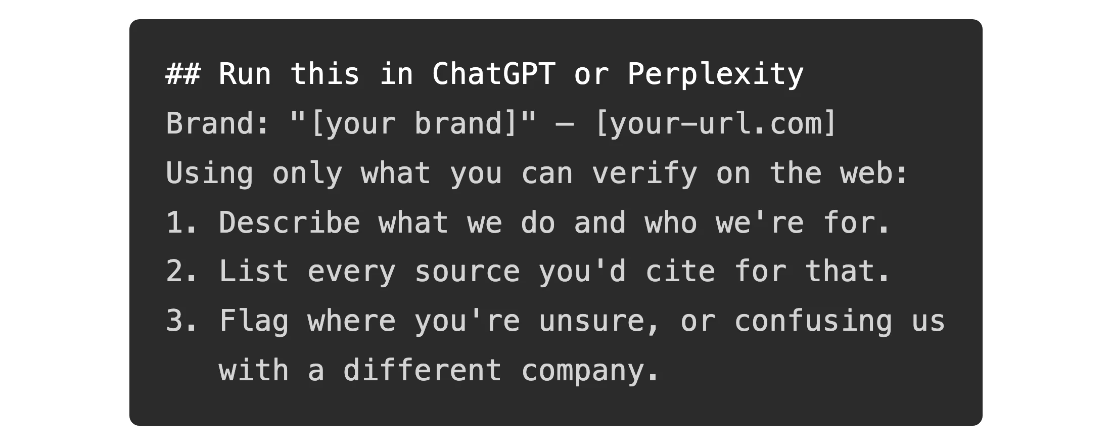 A dark code block in a developer font showing a copy-paste prompt that asks an AI to describe your brand using only what it can verify, list the sources it would cite, and flag where it is unsure or confusing you with a different company.