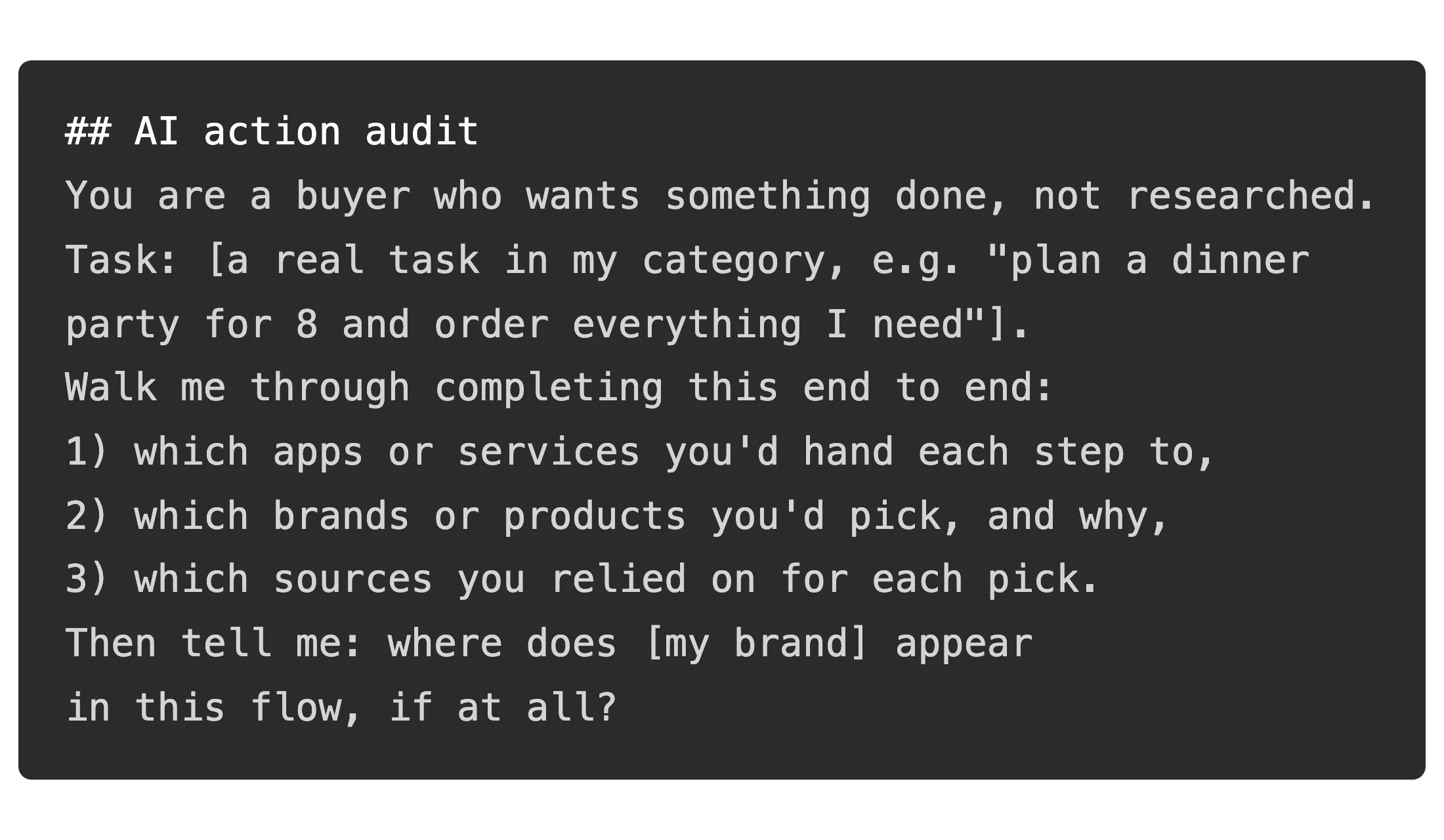 A code editor on a dark background in a developer font, showing a copy-paste AI action audit prompt that asks the AI to complete a real task in your category, name which apps and brands it would hand each step to, cite its sources, and flag where your brand appears in the flow.
